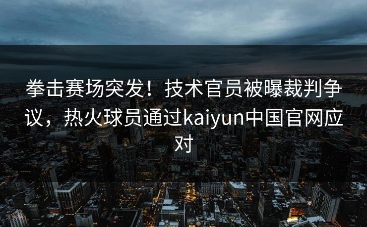 拳击赛场突发！技术官员被曝裁判争议，热火球员通过kaiyun中国官网应对
