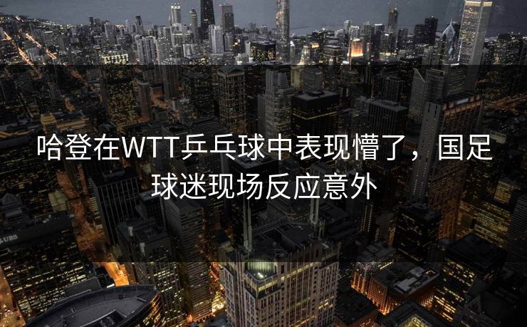 哈登在WTT乒乓球中表现懵了,国足球迷现场反应意外