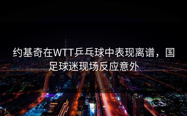 约基奇在WTT乒乓球中表现离谱，国足球迷现场反应意外