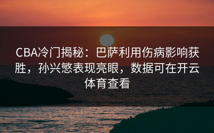 CBA冷门揭秘：巴萨利用伤病影响获胜，孙兴慜表现亮眼，数据可在开云体育查看
