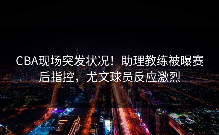 CBA现场突发状况！助理教练被曝赛后指控，尤文球员反应激烈
