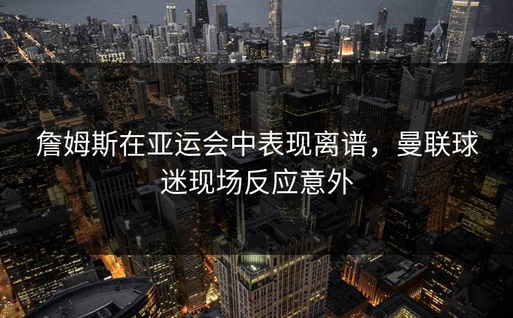 詹姆斯在亚运会中表现离谱，曼联球迷现场反应意外