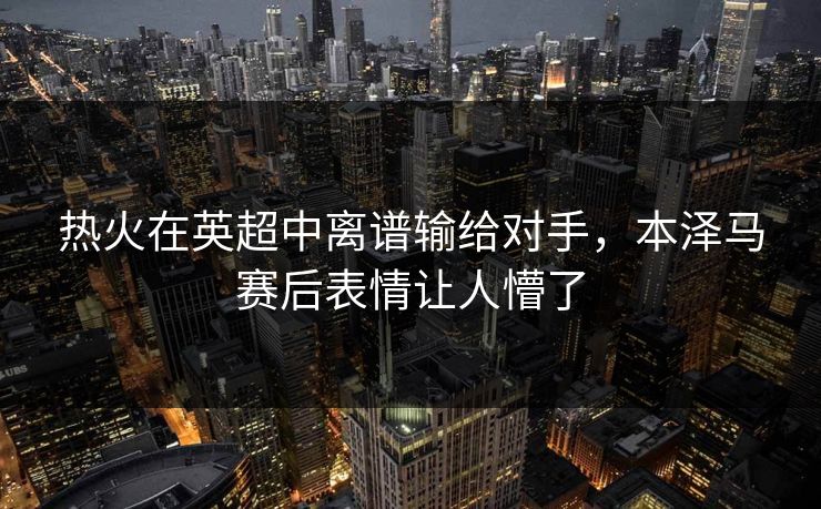 热火在英超中离谱输给对手，本泽马赛后表情让人懵了