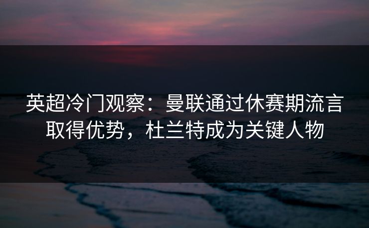 英超冷门观察：曼联通过休赛期流言取得优势，杜兰特成为关键人物