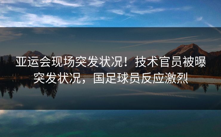 亚运会现场突发状况!技术官员被曝突发状况,国足球员反应激烈 亚运会现场突发状况!技术官员被曝突发状况,国足球员反应激烈