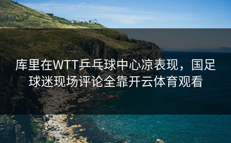 库里在WTT乒乓球中心凉表现，国足球迷现场评论全靠开云体育观看