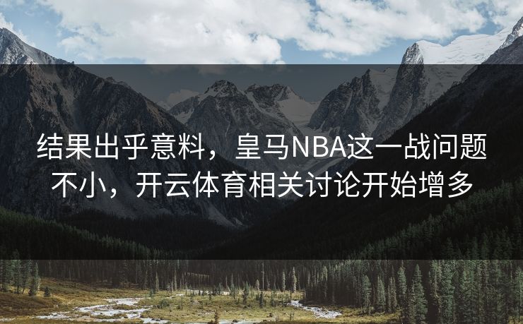 结果出乎意料，皇马NBA这一战问题不小，开云体育相关讨论开始增多