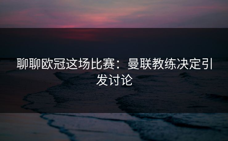 聊聊欧冠这场比赛：曼联教练决定引发讨论